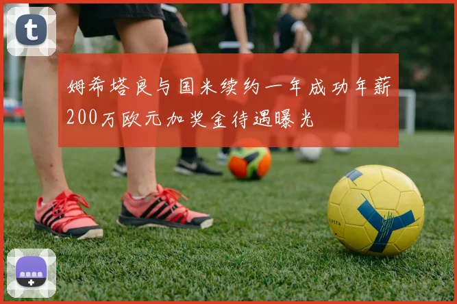 姆希塔良与国米续约一年成功年薪200万欧元加奖金待遇曝光