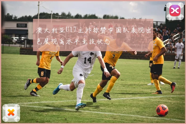 澳大利亚U17主帅称赞中国队表现出色展现高水平竞技状态