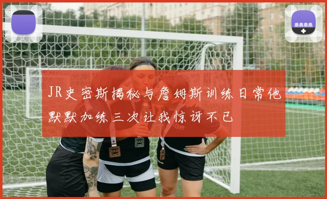 JR史密斯揭秘与詹姆斯训练日常他默默加练三次让我惊讶不已