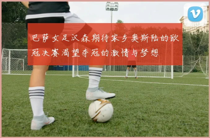 巴萨女足汉森期待家乡奥斯陆的欧冠决赛渴望夺冠的激情与梦想