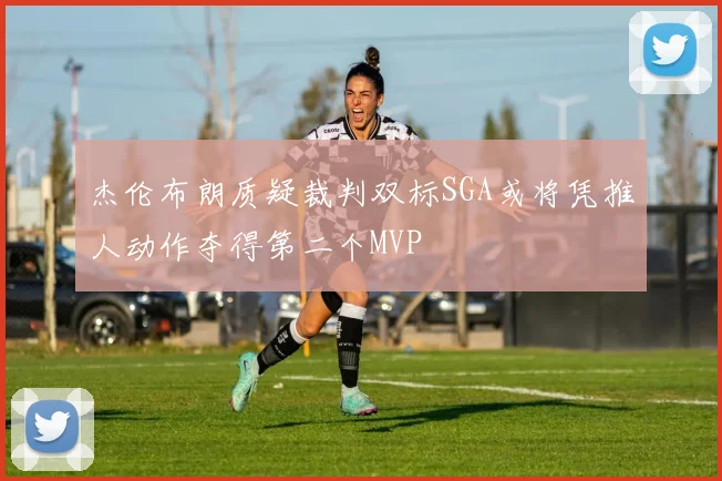 杰伦布朗质疑裁判双标SGA或将凭推人动作夺得第二个MVP