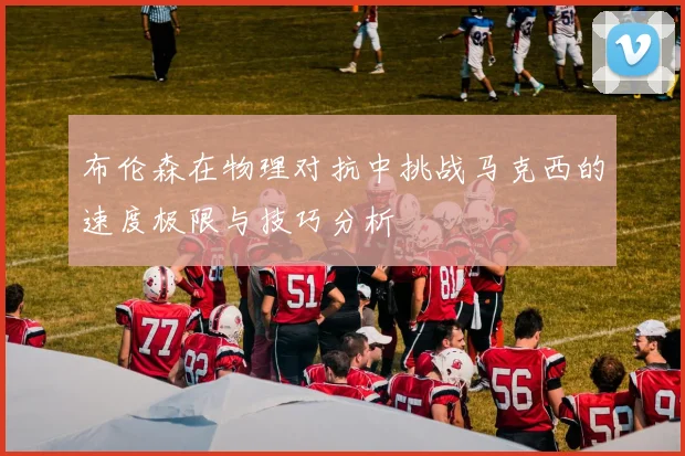 布伦森在物理对抗中挑战马克西的速度极限与技巧分析