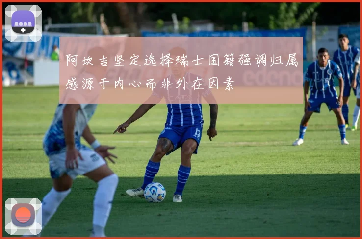 阿坎吉坚定选择瑞士国籍强调归属感源于内心而非外在因素