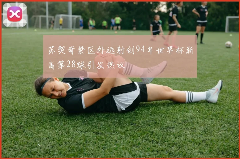 苏契奇禁区外远射创94年世界杯新高第28球引发热议