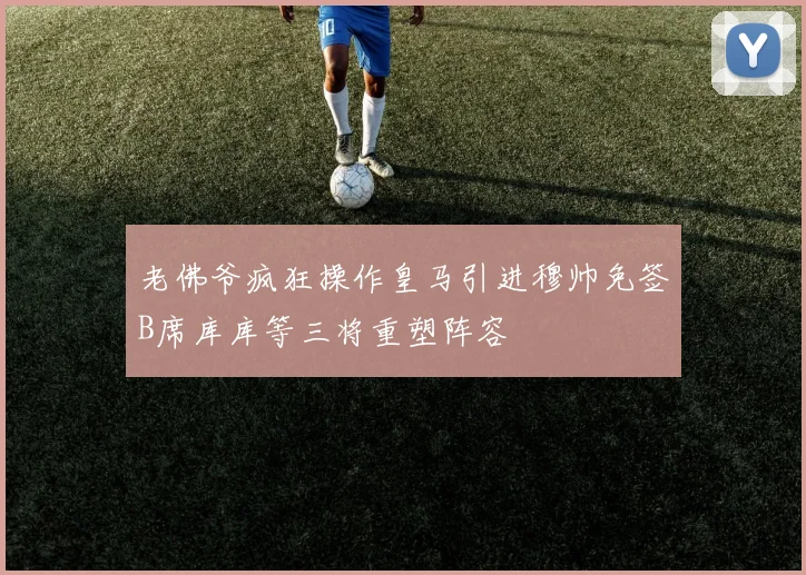 老佛爷疯狂操作皇马引进穆帅免签B席库库等三将重塑阵容