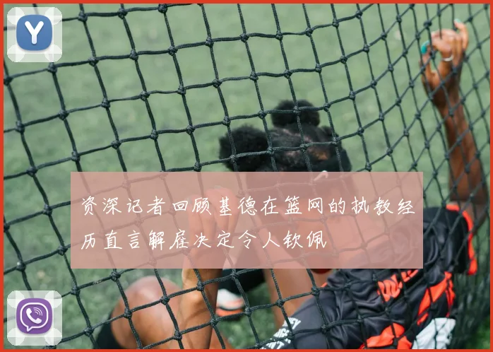 资深记者回顾基德在篮网的执教经历直言解雇决定令人钦佩